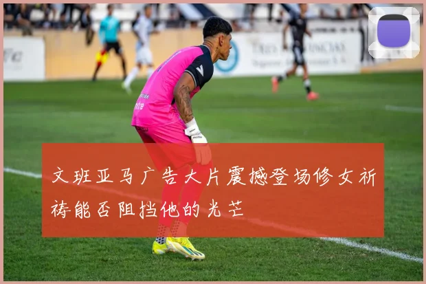 文班亚马广告大片震撼登场修女祈祷能否阻挡他的光芒