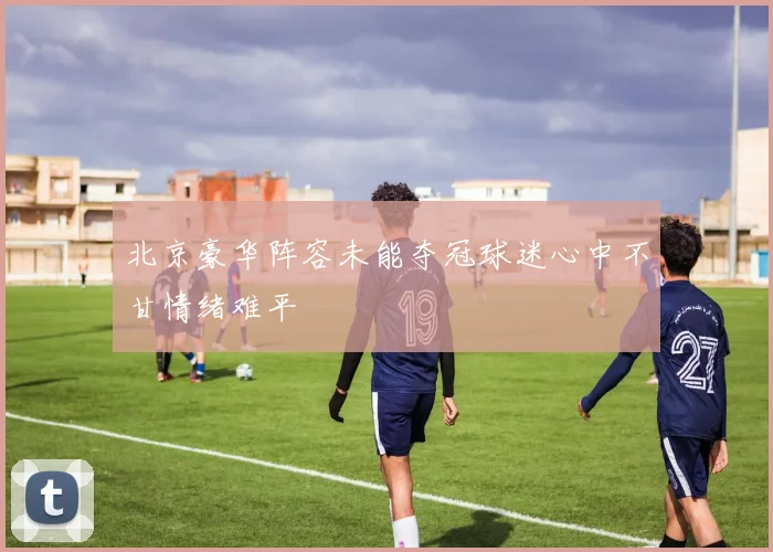北京豪华阵容未能夺冠球迷心中不甘情绪难平