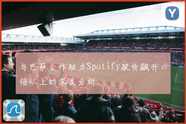 与巴萨合作助力Spotify股价飙升六倍以上的深度分析