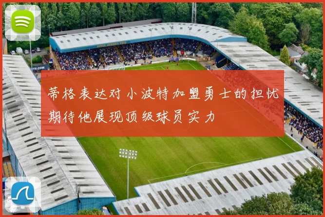 蒂格表达对小波特加盟勇士的担忧期待他展现顶级球员实力
