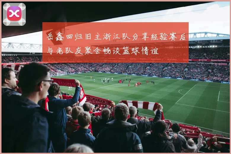 岳鑫回归旧主浙江队分享经验赛后与老队友聚会畅谈篮球情谊