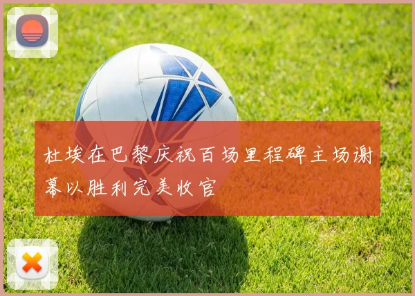 杜埃在巴黎庆祝百场里程碑主场谢幕以胜利完美收官