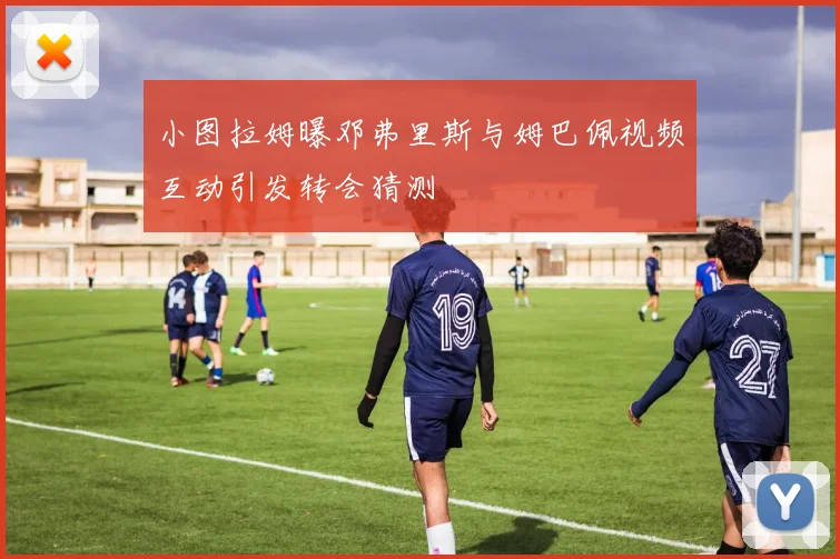 小图拉姆曝邓弗里斯与姆巴佩视频互动引发转会猜测