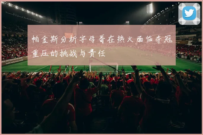 帕金斯分析字母哥在热火面临夺冠重压的挑战与责任