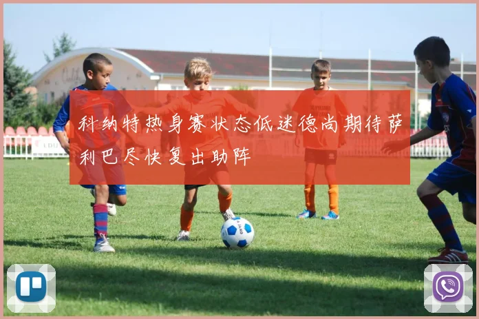 科纳特热身赛状态低迷德尚期待萨利巴尽快复出助阵