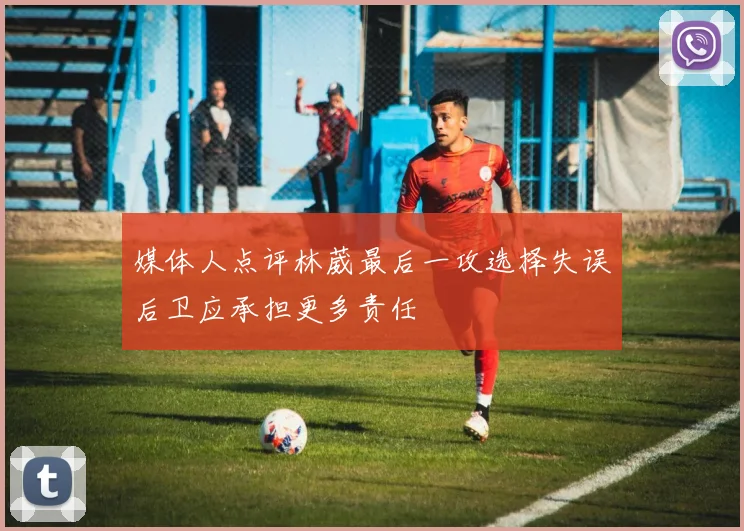 媒体人点评林葳最后一攻选择失误后卫应承担更多责任