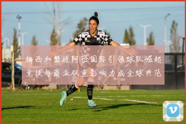 梅西加盟迈阿密国际引领球队崛起竞技与商业双重影响力成全球典范