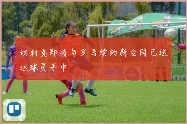 切利克即将与罗马续约新合同已送达球员手中