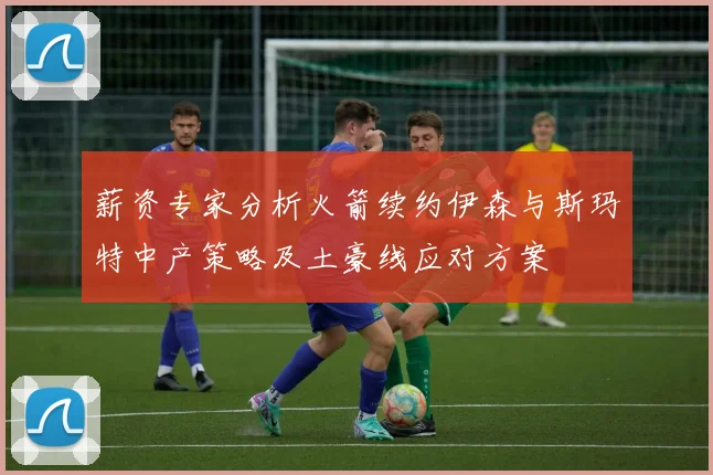 薪资专家分析火箭续约伊森与斯玛特中产策略及土豪线应对方案