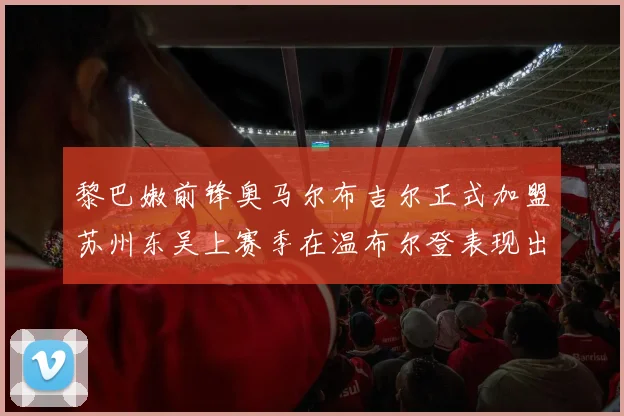 黎巴嫩前锋奥马尔布吉尔正式加盟苏州东吴上赛季在温布尔登表现出色