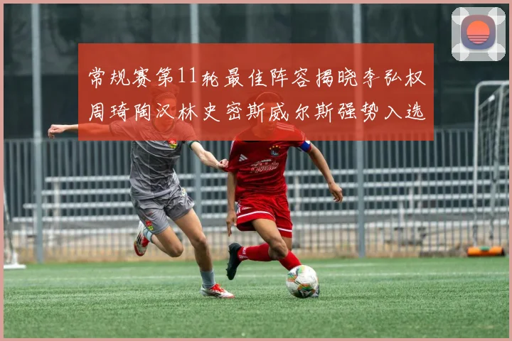 常规赛第11轮最佳阵容揭晓李弘权周琦陶汉林史密斯威尔斯强势入选