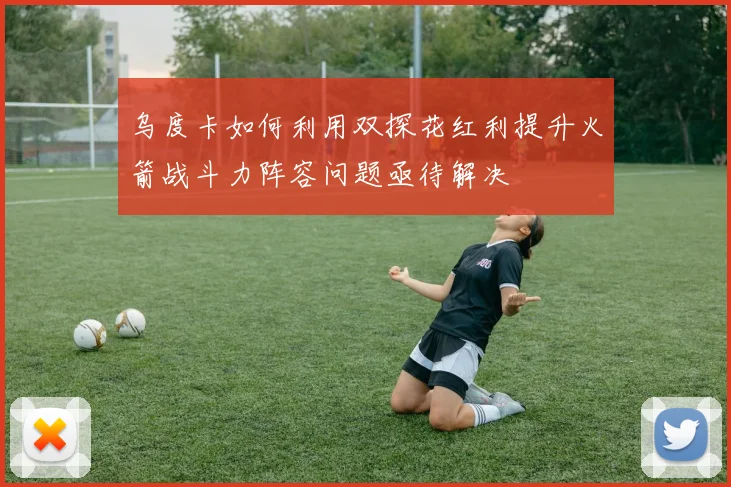 乌度卡如何利用双探花红利提升火箭战斗力阵容问题亟待解决